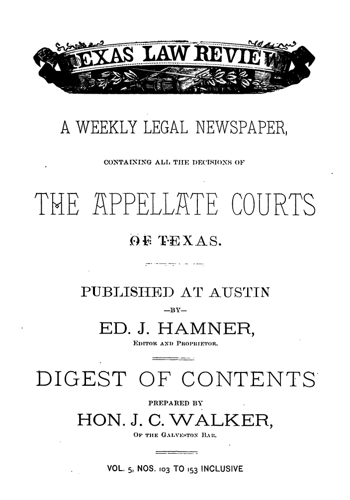 handle is hein.journals/texalr5 and id is 1 raw text is: .....AWREx

A WEEKLY LEGAL NEWSPAPER,
CONTAINING ALL THE DECISIONS OF
THE APPELLATE COURTS
0  I.E XAS.
PUBLISHED AT AUSTIN
-BY-
ED. J. HAMNER,
EITTOR ANI) PROPIETOR.
DIGEST OF CONTENTS

HON.

PREPARED BY
J. C. WALKER,
OF THE GALVESTON LR.

VOL. 5, NOS. 103 TO 153 INCLUSIVE


