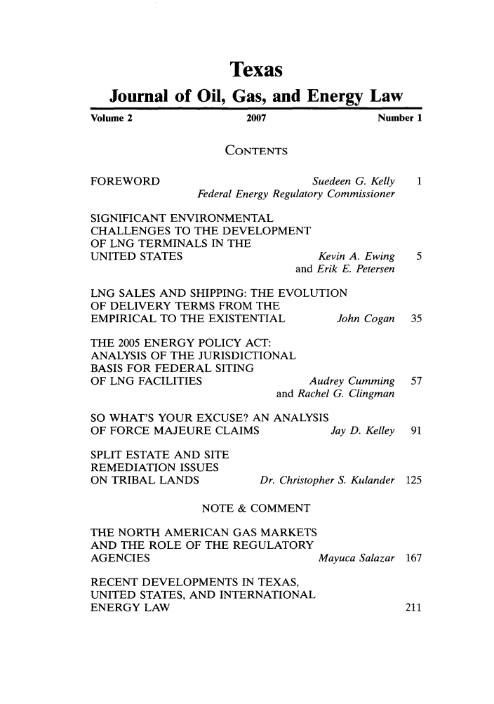 handle is hein.journals/texjogel2 and id is 1 raw text is: Texas
Journal of Oil, Gas, and Energy Law

2007

Number 1

CONTENTS

FOREWORD

Suedeen G. Kelly
Federal Energy Regulatory Commissioner

SIGNIFICANT ENVIRONMENTAL
CHALLENGES TO THE DEVELOPMENT
OF LNG TERMINALS IN THE
UNITED STATES                 Kevin A. Ewing
and Erik E. Petersen

LNG SALES AND SHIPPING: THE EVOLUTION
OF DELIVERY TERMS FROM THE
EMPIRICAL TO THE EXISTENTIAL    Joi
THE 2005 ENERGY POLICY ACT:
ANALYSIS OF THE JURISDICTIONAL
BASIS FOR FEDERAL SITING
OF LNG FACILITIES            Audrey
and Rachel G.
SO WHAT'S YOUR EXCUSE? AN ANALYSIS
OF FORCE MAJEURE CLAIMS         Jay

hn Cogan

Cumming
Clingman
D. Kelley

SPLIT ESTATE AND SITE
REMEDIATION ISSUES
ON TRIBAL LANDS

Dr. Christopher S. Kulander

NOTE & COMMENT

THE NORTH AMERICAN GAS MARKETS
AND THE ROLE OF THE REGULATORY
AGENCIES                   Mayuca Salazar
RECENT DEVELOPMENTS IN TEXAS,
UNITED STATES, AND INTERNATIONAL
ENERGY LAW

Volume 2


