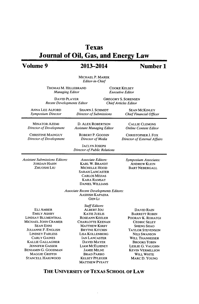 handle is hein.journals/texjogel9 and id is 1 raw text is: Texas
Journal of Oil, Gas, and Energy Law
Volume 9                     2013-2014                    Number 1
MICHAEL P. MAREK
Editor-in-Chief
THOMAS M. HILLEBRAND           COOKE KELSEY
Managing Editor            Executive Editor
DAVID PLAYER            GREGORY S. SORENSEN
Recent Developments Editor    Chief Articles Editor
ANNA LEE ALFORD         SHAWN J. SCHMIDT        SEAN MCKINLEY
Symposium Director    Director of Submissions  Chief Financial Officer
MINATOR AZEMI         D. ALEX ROBERTSON        CALLIE CLEMONS
Director of Development  Assistant Managing Editor  Online Content Editor
CHRISTINE MAINGUY       ROBERT P. GOODIN       CHRISTOPHER J. Fox
Director of Development   Director of Media   Director of External Affairs
JACLYN JOSEPH
Director of Public Relations

Assistant Submissions Editors:
JORDAN HAHN
ZHUOSHI LIu

Associate Editors:
KARL W. BRANDT
MICHELLE HOOD
SARAH LANCASTER
CARLOS MEJIAS
KARA RAMSAY
DANIEL WILLIAMS

Symposium Associates:
ANDREW KLEIN
BART NEBERGALL

Associate Recent Developments Editors:
AASHISH KAPADIA
GEN LI

ELI AMBER
EMILY ASHBY
LINDSAY BLUMENTHAL
MICHAEL JOHN CRAMER
SEAN EHNI
JULIANNE F. ENGLISH
LINDSEY FARLESS
CARLY GAINES
KALLIE GALLAGHER
JENNIFER GASSER
BENJAMIN G. GOODMAN
MAGGIE GRIFFIN
STANCELL HAIGWOOD

Staff Editors:
ALBERT JOU
KATIE JUELIS
ROSEANN KEELER
CHARLOTTE KEENAN
MATTHEW KIRBY
BRYTNE KITCHIN
LISA KOLLENBERG
IAN LANCASTER
DAVID MAYER
LIAM MCELHINEY
JAMIE MILNE
BRAD PARRO
KELSEY PFLEGER
MATTHEW PYEAIT

DAVID RAIN
BARRETT ROBIN
POORAV K. ROHATGI
CEDRIC SELEY
SHENG SHAO
TAYLOR STEVENSON
NILS SWANSON
WILL THANHEISER
BROOKS TOBIN
LESLIE G. VAUGHN
KEVIN VERMILLION
WILL WHITE
MARC D. YOUNG

THE UNIVERSITY OF TEXAS SCHOOL OF LAW


