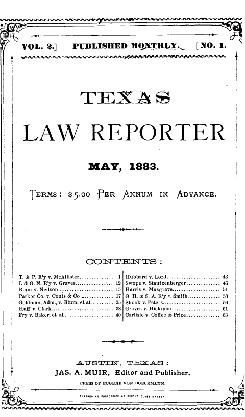 handle is hein.journals/texlr2 and id is 1 raw text is: ï»¿tVOL. 2.] PUBLISHED MONTHLY, [NO. 1.'

TEX~A
LAW REPORTER
MAY, 1883.

TERMS: $5.00 FER ANNUM IN

ADVANCE.

CON:TIENTTS:
T. & P. R'y v. McAllister............   1 Hubbard v. Lord................. 43
I. & G. N. R'y v. Graves............. ..12 Swope v. Stautzenberger.............. 46
Blum v. Neilson     .................. 15 Harris v. Musgrave.................... 51
Parker Co. v. Couts & Co .............. 17 G. H. & S. A. R'y v. Smith.............. .53
Goldman, Adm., v. Blum, et al.......... 25 Shook v. Peters........................ 56
Huff v. Clark.................... 38 Graves v. Hickman.................... 61
Fry v. Baker, et al..................... 40 Carlisle v. Coffee & Price.............. 63

ATTSTIST, TEKAS :
JAS. A. MUIR, Editor and Publisher.

PRESS OF EUGENE VON BOECK~MANN.
5NTER., AT POstoFFICE As SECOND CLASS MATTER.

f


