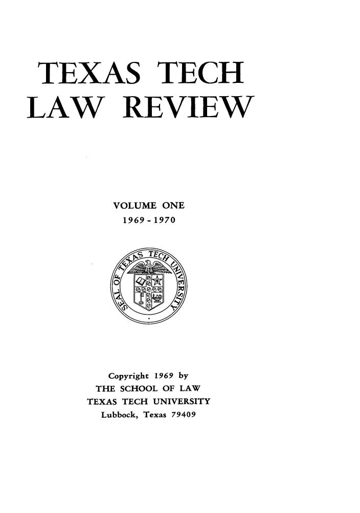 handle is hein.journals/text1 and id is 1 raw text is: TEXAS TECH
LAW REVIEW
VOLUME ONE
1969- 1970

Copyright 1969 by
THE SCHOOL OF LAW
TEXAS TECH UNIVERSITY
Lubbock, Texas 79409



