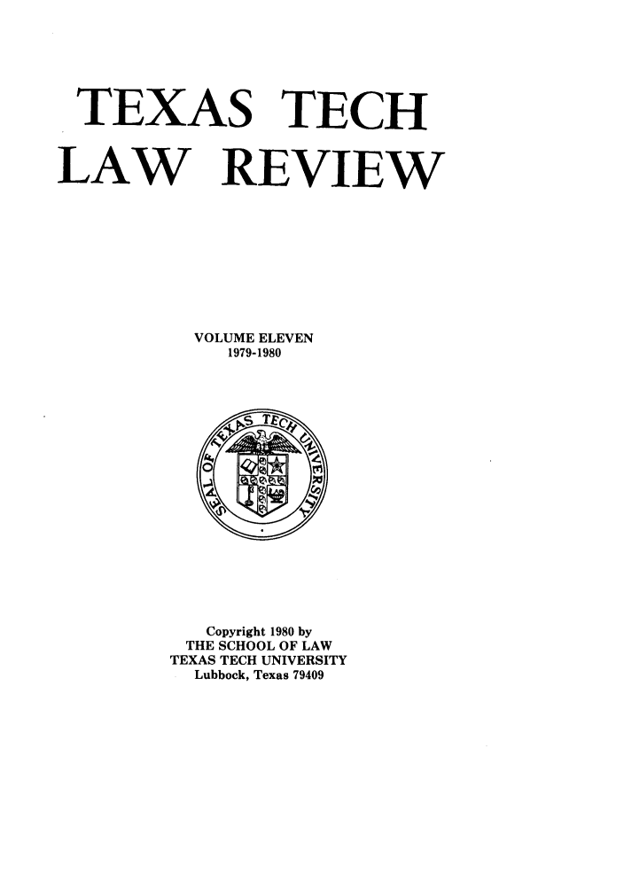 handle is hein.journals/text11 and id is 1 raw text is: TEXAS TECH
LAW REVIEW
VOLUME ELEVEN
1979-1980

Copyright 1980 by
THE SCHOOL OF LAW
TEXAS TECH UNIVERSITY
Lubbock, Texas 79409


