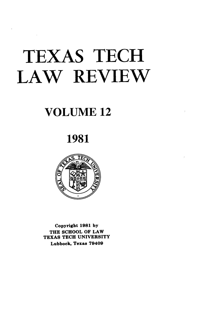 handle is hein.journals/text12 and id is 1 raw text is: TEXAS TECH
LAW REVIEW
VOLUME 12
1981

Copyright 1981 by
THE SCHOOL OF LAW
TEXAS TECH UNIVERSITY
Lubbock, Texas 79409


