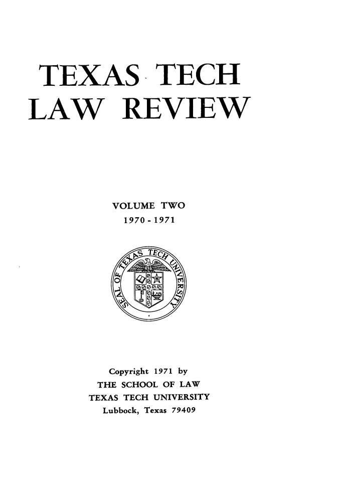 handle is hein.journals/text2 and id is 1 raw text is: TEXAS TECH
LAW REVIEW
VOLUME TWO
1970 - 1971

Copyright 1971 by
THE SCHOOL OF LAW
TEXAS TECH UNIVERSITY
Lubbock, Texas 79409


