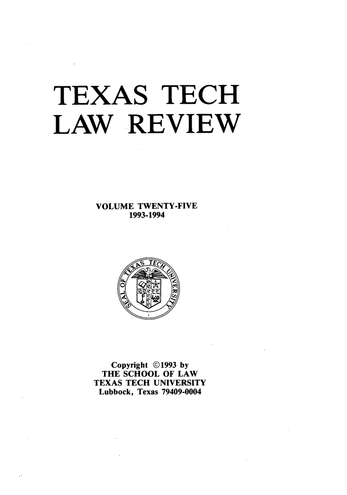handle is hein.journals/text25 and id is 1 raw text is: TEXAS TECH
LAW REVIEW
VOLUME TWENTY-FIVE
1993-1994

Copyright ©1993 by
THE SCHOOL OF LAW
TEXAS TECH UNIVERSITY
Lubbock, Texas 79409-0004


