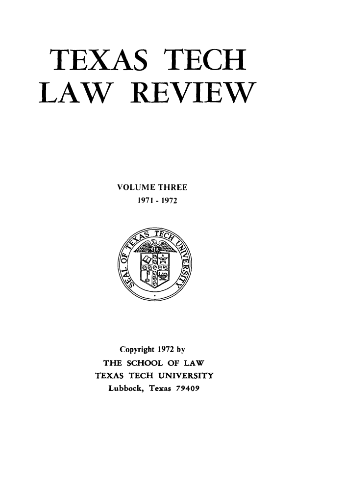 handle is hein.journals/text3 and id is 1 raw text is: TEXAS TECH
LAW REVIEW
VOLUME THREE
1971 - 1972

Copyright 1972 by
THE SCHOOL OF LAW
TEXAS TECH UNIVERSITY
Lubbock, Texas 79409


