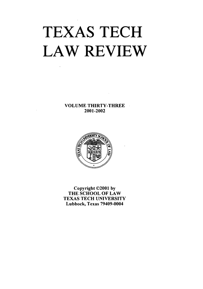 handle is hein.journals/text33 and id is 1 raw text is: TEXAS TECH
LAW REVIEW
VOLUME THIRTY-THREE
2001-2002

Copyright ©2001 by
THE SCHOOL OF LAW
TEXAS TECH UNIVERSITY
Lubbock, Texas 79409-0004


