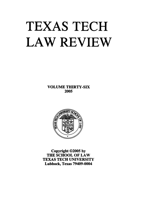handle is hein.journals/text36 and id is 1 raw text is: TEXAS TECH
LAW REVIEW
VOLUME THIRTY-SIX
2005

Copyright ©2005 by
THE SCHOOL OF LAW
TEXAS TECH UNIVERSITY
Lubbock, Texas 79409-0004


