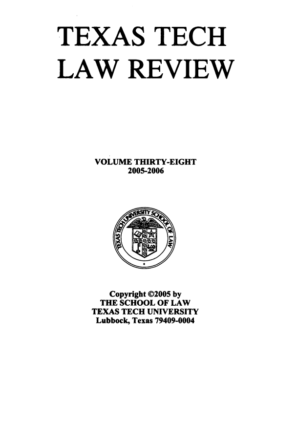 handle is hein.journals/text38 and id is 1 raw text is: TEXAS TECH
LAW REVIEW
VOLUME THIRTY-EIGHT
2005-2006

Copyright ©2005 by
THE SCHOOL OF LAW
TEXAS TECH UNIVERSITY
Lubbock, Texas 79409-0004


