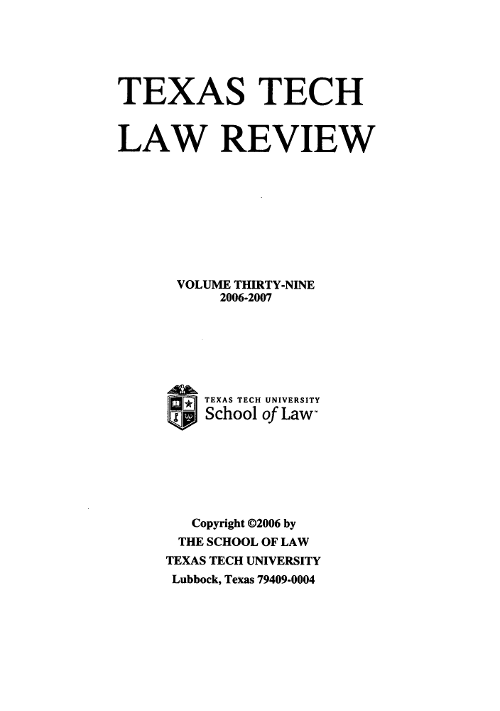 handle is hein.journals/text39 and id is 1 raw text is: 






TEXAS TECH


LAW REVIEW









      VOLUME THIRTY-NINE
           2006-2007







      ®  TEXAS TECH UNIVERSITY
         School of Law-







         Copyright 02006 by
      THE SCHOOL OF LAW
      TEXAS TECH UNIVERSITY
      Lubbock, Texas 79409-0004


