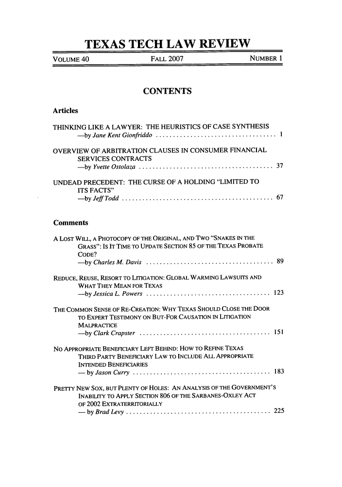 handle is hein.journals/text40 and id is 1 raw text is: TEXAS TECH LAW REVIEW
VOLUME 40                   FALL 2007                  NUMBER 1
CONTENTS
Articles
THINKING LIKE A LAWYER: THE HEURISTICS OF CASE SYNTHESIS
- by Jane Kent Gionfriddo  ...................................  1
OVERVIEW OF ARBITRATION CLAUSES IN CONSUMER FINANCIAL
SERVICES CONTRACTS
- by  Yvette  Ostolaza  .......................................  37
UNDEAD PRECEDENT: THE CURSE OF A HOLDING LIMITED TO
ITS FACTS
- by  Jeff   Todd  ............................................  67
Comments
A LOST WILL, A PHOTOCOPY OF THE ORIGINAL, AND Two SNAKES IN THE
GRASS: IS IT TIME TO UPDATE SECTION 85 OF THE TEXAS PROBATE
CODE?
- by  Charles M . Davis  .....................................  89
REDUCE, REUSE, RESORT TO LITIGATION: GLOBAL WARMING LAWSUITS AND
WHAT THEY MEAN FOR TEXAS
- by Jessica  L. Powers  ....................................  123
THE COMMON SENSE OF RE-CREATION: WHY TEXAS SHOULD CLOSE THE DOOR
TO EXPERT TESTIMONY ON BUT-FOR CAUSATION IN LITIGATION
MALPRACTICE
- by  Clark  Crapster  ......................................  151
No APPROPRIATE BENEFICIARY LEFT BEHIND: How TO REFINE TEXAS
THIRD PARTY BENEFICIARY LAW TO INCLUDE ALL APPROPRIATE
INTENDED BENEFICIARIES
-   by Jason  Curry  ........................................  183
PRETTY NEW SOX, BUT PLENTY OF HOLES: AN ANALYSIS OF THE GOVERNMENT'S
INABILITY TO APPLY SECTION 806 OF THE SARBANES-OXLEY ACT
OF 2002 EXTRATERRITORIALLY
-   by  Brad  Levy  ..........................................  225


