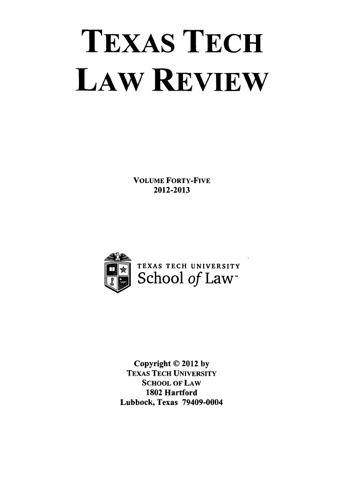 handle is hein.journals/text45 and id is 1 raw text is: TEXAS TECH
LAW REVIEW
VOLUME FORTY-FIVE
2012-2013
TEXAS TECH UNIVERSITY
Up School of Law-
Copyright C 2012 by
TEXAS TECH UNIVERSITY
SCHOOL OF LAW
1802 Hartford
Lubbock, Texas 79409-0004


