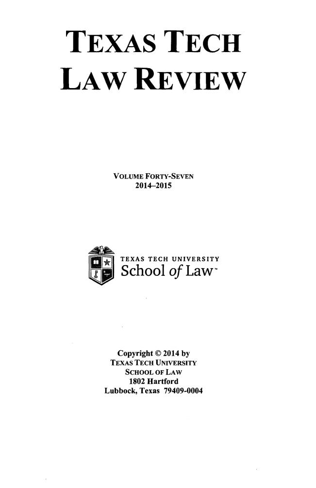 handle is hein.journals/text47 and id is 1 raw text is: TEXAS TECH
LAW REVIEW
VOLUME FORTY-SEVEN
2014-2015
TEXAS TECH UNIVERSITY
School of Law-
Copyright © 2014 by
TEXAS TECH UNIVERSITY
SCHOOL OF LAW
1802 Hartford
Lubbock, Texas 79409-0004


