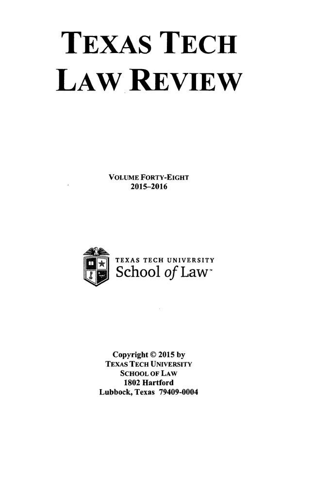 handle is hein.journals/text48 and id is 1 raw text is: 




TEXAS TECH



LAW REVIEW









        VOLUME FORTY-EIGHT
            2015-2016







         TEXAS TECH UNIVERSITY
      _   School of Law-








         Copyright © 2015 by
         TEXAS TECH UNIVERSITY
         SCHOOL OF LAW
           1802 Hartford
       Lubbock, Texas 79409-0004


