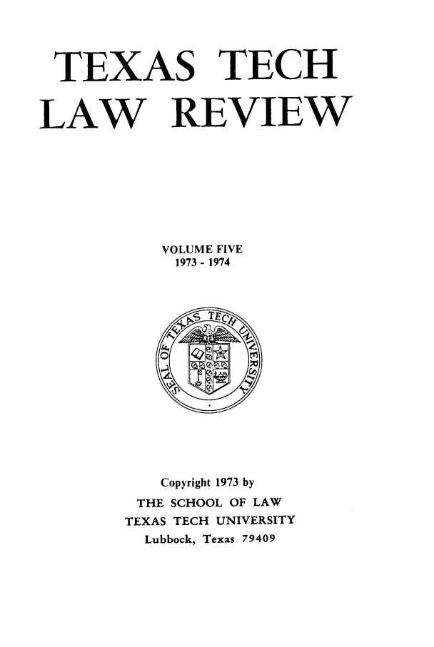 handle is hein.journals/text5 and id is 1 raw text is: TEXAS TECH
LAW REVIEW
VOLUME FIVE
1973- 1974

Copyright 1973 by
THE SCHOOL OF LAW
TEXAS TECH UNIVERSITY
Lubbock, Texas 79409


