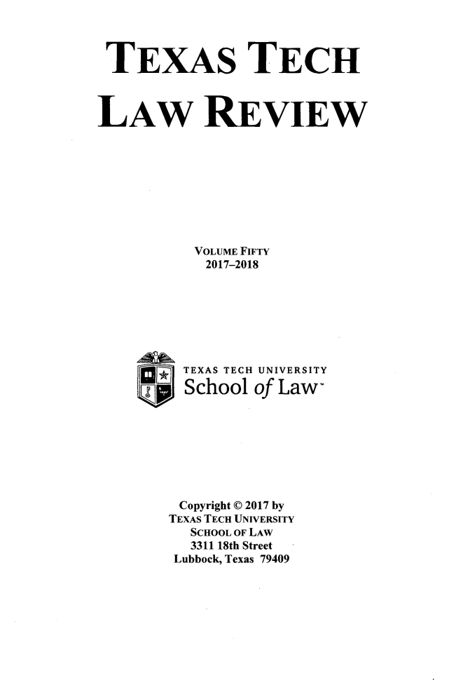 handle is hein.journals/text50 and id is 1 raw text is: 



TEXAS TECH



LAW REVIEW









           VOLUME FIFTY
           2017-2018







         TEXAS TECH UNIVERSITY

     UpJ School  of Law-








         Copyright C 2017 by
         TEXAS TECH UNIVERSITY
         SCHOOL OF LAW
         3311 18th Street
         Lubbock, Texas 79409



