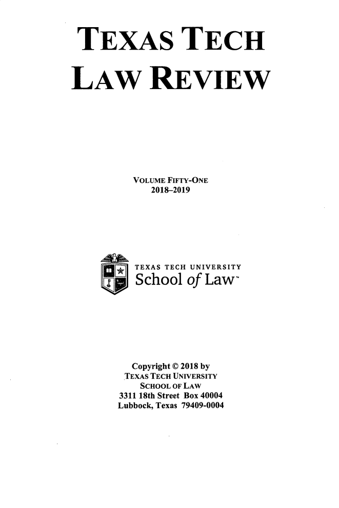 handle is hein.journals/text51 and id is 1 raw text is: 



TEXAS TECH



LAW REVIEW









         VOLUME FIFTY-ONE
            2018-2019







          TEXAS TECH UNIVERSITY
     9pJ  School of Law-








         Copyright 0 2018 by
         TEXAS TECH UNIVERSITY
         SCHOOL OF LAW
       3311 18th Street Box 40004
       Lubbock, Texas 79409-0004


