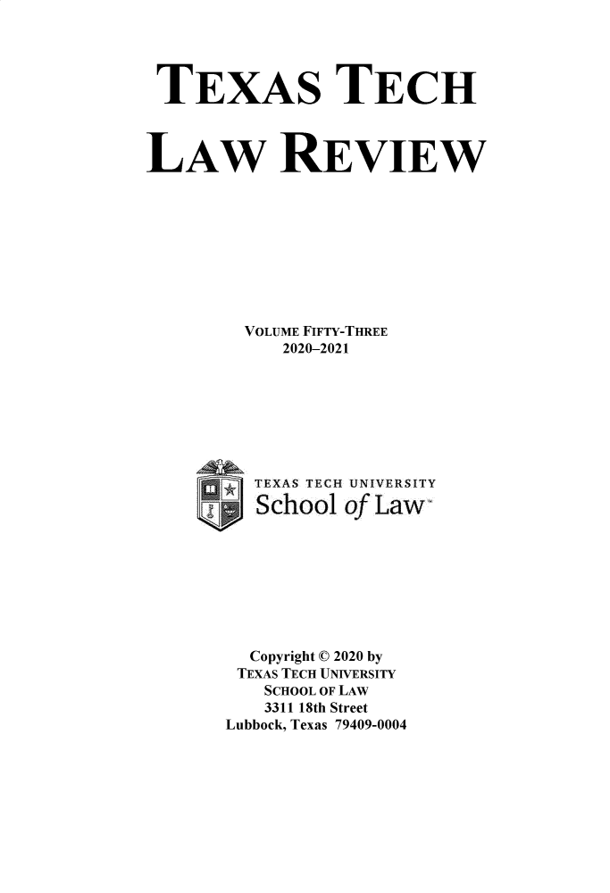 handle is hein.journals/text53 and id is 1 raw text is: TEXAS TECH
LAW REVIEW
VOLUME FIFTY-THREE
2020-2021
TEXAS TECH UNIVERSITY
School of Law
Copyright © 2020 by
TEXAS TECH UNIVERSITY
SCHOOL OF LAW
3311 18th Street
Lubbock, Texas 79409-0004


