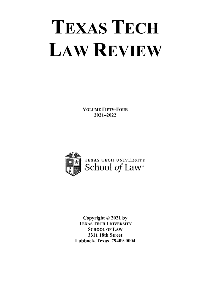 handle is hein.journals/text54 and id is 1 raw text is: TEXAS TECH
LAW REVIEW
VOLUME FIFTY-FOUR
2021-2022
TEXAS TECH UNIVERSITY
School of Law-
Copyright © 2021 by
TEXAS TECH UNIVERSITY
SCHOOL OF LAW
3311 18th Street
Lubbock, Texas 79409-0004


