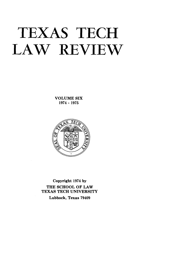 handle is hein.journals/text6 and id is 1 raw text is: TEXAS TECH
LAW REVIEW
VOLUME SIX
1974- 1975

Copyright 1974 by
THE SCHOOL OF LAW
TEXAS TECH UNIVERSITY
Lubbock, Texas 79409


