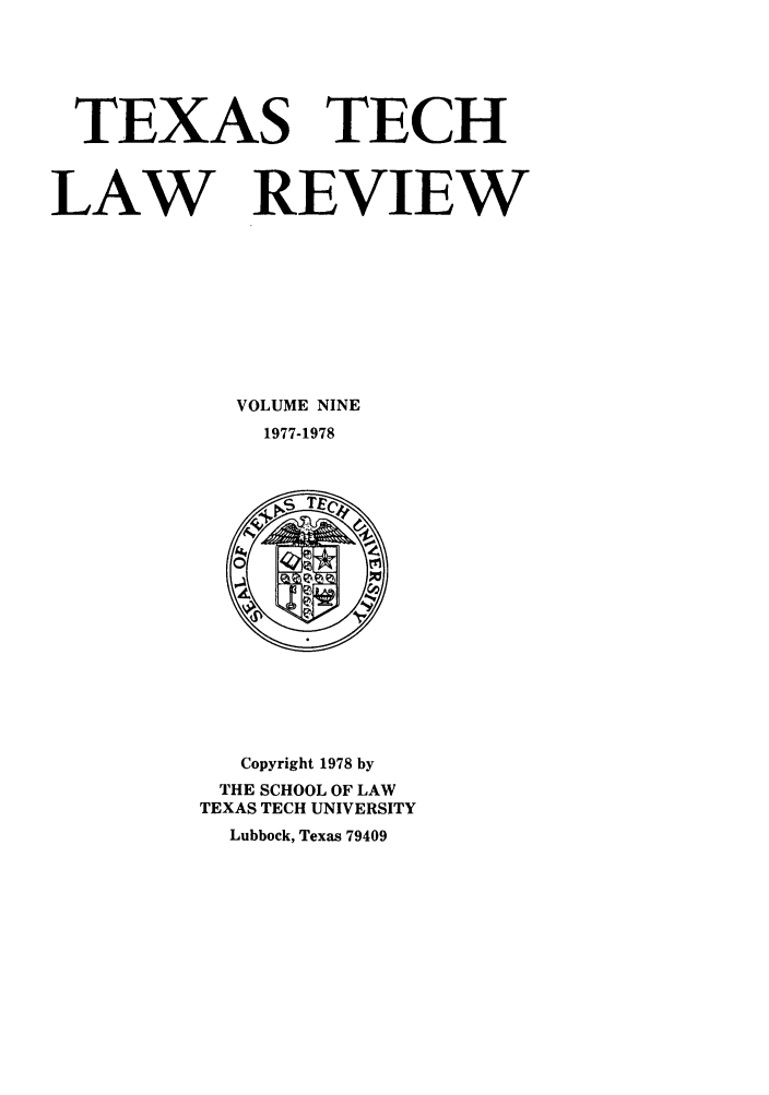 handle is hein.journals/text9 and id is 1 raw text is: TEXAS TECH
LAW REVIEW
VOLUME NINE
1977-1978

Copyright 1978 by
THE SCHOOL OF LAW
TEXAS TECH UNIVERSITY
Lubbock, Texas 79409


