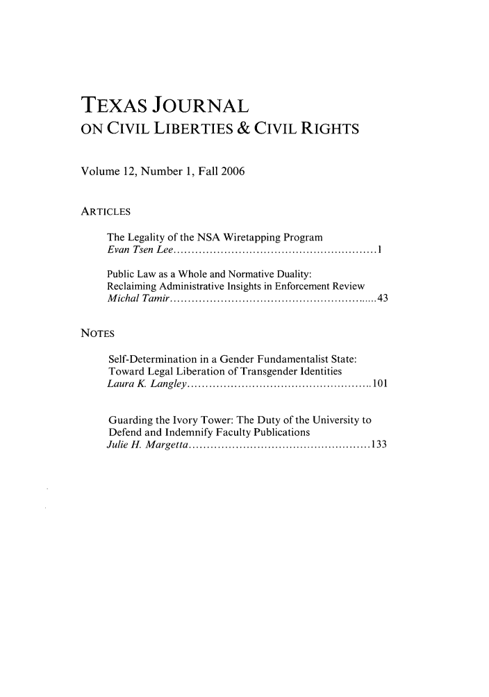 handle is hein.journals/tfcl12 and id is 1 raw text is: TEXAS JOURNAL
ON CIVIL LIBERTIES & CIVIL RIGHTS
Volume 12, Number 1, Fall 2006
ARTICLES
The Legality of the NSA Wiretapping Program
Evan  Tsen  Lee ......................................................  I
Public Law as a Whole and Normative Duality:
Reclaiming Administrative Insights in Enforcement Review
M ichal Tam ir ......................................................   43
NOTES
Self-Determination in a Gender Fundamentalist State:
Toward Legal Liberation of Transgender Identities
Laura  K   Langley  .................................................... 101
Guarding the Ivory Tower: The Duty of the University to
Defend and Indemnify Faculty Publications
Julie  H . M argetta  ................................................... 133


