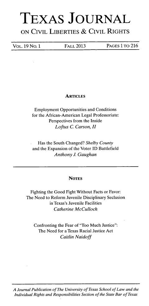 handle is hein.journals/tfcl19 and id is 1 raw text is: TEXAS JOURNAL
ON CIVIL LIBERTIES & CIVIL RIGHTS
VOL. 19 No. 1  FALL 2013  PAGES 1 TO 216

ARTICLES
Employment Opportunities and Conditions
for the African-American Legal Professoriate:
Perspectives from the Inside
Loftus C. Carson, II
Has the South Changed? Shelby County
and the Expansion of the Voter ID Battlefield
Anthony J. Gaughan

NOTES
Fighting the Good Fight Without Facts or Favor:
The Need to Reform Juvenile Disciplinary Seclusion
in Texas's Juvenile Facilities
Catherine McCulloch
Confronting the Fear of Too Much Justice:
The Need for a Texas Racial Justice Act
Caitlin Naidoff

A Journal Publication of The University of Texas School of Law and the
Individual Rights and Responsibilities Section of the State Bar of Texas


