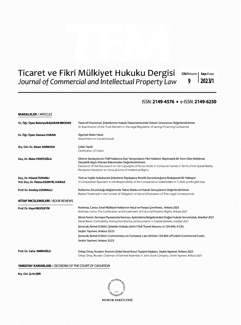 handle is hein.journals/tfm2023 and id is 1 raw text is: 























Ticaret ve Fikri Mülkiyet Hukuku Dergisi CitNolume Sayi/Issne


Journal of Commercial and Intellectual Property Law  9 1202311


ISSN:  2149-4576 9 e-ISSN: 2149-6250


MAKALELER /   ARTICLES


Dr. Nr. Uyesi BahriyeBAýARAN BROOKS



Dr. b r. Uyesi Osman DURAN



Ard. Gor. Dr. Sinan SARIKAYA



Doç. Dr. MeteTEVETOGLU





Doç. Dr. HüsnüuTURANLI
Yrd. Doç. Dr. Fatma ESENYEL HANAZ

Prof. Dr. Sevilay UZUNALLI



KITAP  INCELEMELERI  / BOOK REVIEWS


Prof. Dr. Hayri BOZGEYIK


Prof. Dr. Caf er EMINOGLU


Tasarruf Finansman Sirketlerinin Hukuki Düzenlemesinde'Guven'Unsurunun Degerlendirilmesi
An Examinaiion of theTrust'Element in the Legal Regulation of Savings Financing Companies

Sigortali Malm Haczi
Attachment on Insured Goods

Cekin Teyidi
Certification of Check

Dovme Sanatçilarinin Telif Haklarina DairTartiýmalarin Fikri Haklarin AIiýimadik Bir SinirOlan Mekånsal
Gerçeklik Algisi Istisnasi Bakimindan Degerlendirilmesi
Evaluaiion of the Discussions on ihe Copyrights of Taoo Artists in Compuer Games in Terms of the Spatial Reality
Perception Exception an UnusaIl Limit of Intellectual Rights

Türk ve Ingiliz Hukukunda Sirketlerin Paydaýlara Yönelik Sorumlulu una Mukayeseli Bir Yaklaýim
A Comparative Approach to the Responsibility of the Companies to Stakeholders in Trkish and English Law

Kullanma Zorunluluju Bajlaminda Tekrar Marka ve Hukuki Sonuçlarinin Degerlendirilmesi
Repeat-Trademark in the Context of Obligation to Use and Evaluation of Their Legal Consequences



Korkmaz, Cansu: Sina Mülkiyet Haklarinin Haczi ve Paraya Cevrilmesi, Ankara 2023
Korkmaz, Cansu:The Confiscation and Encashment of Indsirial Property Rights, Ankara2023

Meral, Nevin: Sermaye Piyasasinda Kamuyu Aydinlatma Belgelerinden Dojan Hukuki Sorumluluk, Istanbul 2021
Meral, Nevin: Civil Liability Arising from DiscIosure Documents in Capital Markets,s Ianbul 2021

Senocak, Kemal (Editor): Sirketler Hukuku Serhi (Türk Ticaret Kanunu m.124-644, 4 Cilt),
Seçkin Yayinevi, Ankara 2023

Senocak, Kemal (Editor): Commentary on Company Law (Articles 124-664 ofTurkish Commercial Code),
Seckin Yayinevi, Ankara 2023



Orbay Ortaç, Nurdan: Anonim Sirket Genel Kurul Toplanti Baýkani, Seçkin Yay]nevi, Ankara 2023
Orbay Ortaç, Nurdan: Chairman of General Assembly in Joint Stock Company, Seckin Yayinevi, Ankara223


YARGITAY  KARARLARI   / DECISIONS OF THE COURT OF CASSATION

Ard. Gor. ¢ule I¢IN








                                                       HUKUK FAKULTESI


