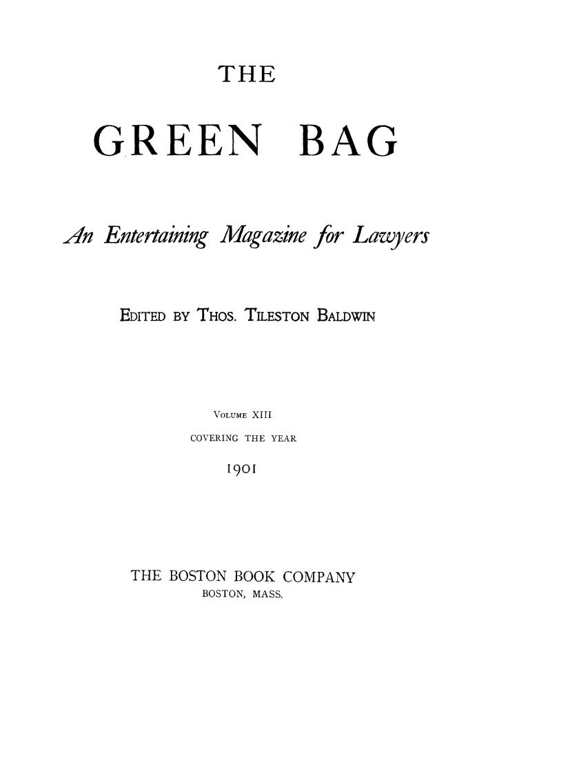 handle is hein.journals/tgb13 and id is 1 raw text is: THE

GREEN

BAG

An Entertaining

Magazine

for

Lawyers

EDITED BY THOS. TILESTON BALDWIN
VOLUME XIII
COVERING THE YEAR
19O
THE BOSTON BOOK COMPANY
BOSTON, MASS.



