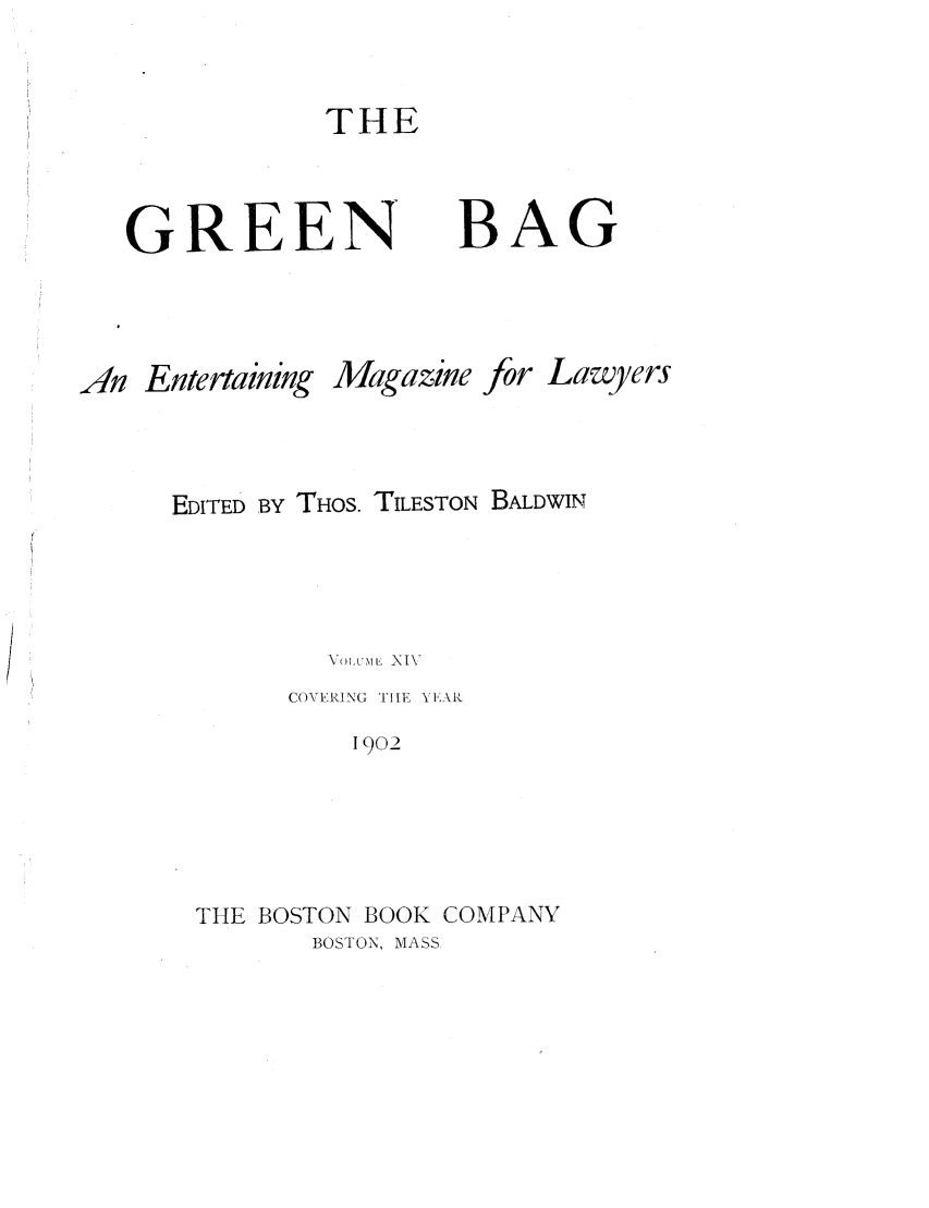 handle is hein.journals/tgb14 and id is 3 raw text is: THE

GREEN

BAG

An Entertaining

Magazine

for Lawyers

EDITED BY THOS. TILESTON BALDWIN
\7Volxm t; XIV
COVERING TILE YEAR
1902
THE BOSTON BOOK COMPANV
BOSTON, MASS


