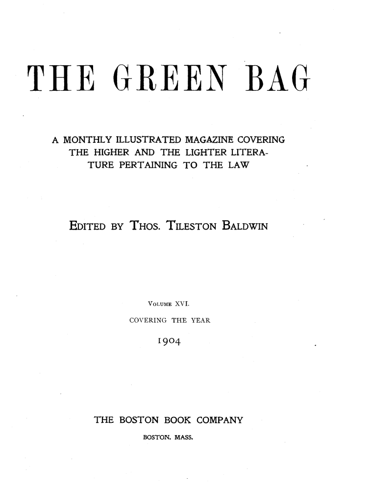 handle is hein.journals/tgb16 and id is 3 raw text is: THE GREEN BAG
A MONTHLY ILLUSTRATED MAGAZINE COVERING
THE HIGHER AND THE LIGHTER LITERA-
TURE PERTAINING TO THE LAW
EDITED BY THOS. TILESTON BALDWIN
VOLUME XVI.
COVERING THE YEAR
1904
THE BOSTON BOOK COMPANY

BOSTON. MASS.


