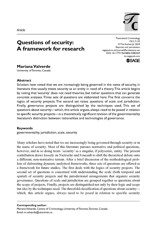 handle is hein.journals/thcr15 and id is 1 raw text is: 






Article

                                                                   Theoretical Criminology
                                                                             15(1) 3-22
Questions of security:                                               @The Author(s) 2010
                                                                   Reprints and permission:
A   framework            for   research                   sagepub.co.uk/journalsPermissions.nav
                                                             DOI: 10.1 177/1362480610382569
                                                                         tcr.sagepub.com
                                                                           OSAGE
MarianaValverde
University of Toronto, Canada


Abstract
Scholars have noted that we are increasingly being governed in the name of security, in
literature that usually treats security as an entity in need of a theory.This article begins
by noting that'security' does not need theories, but rather questions that can generate
concrete analyses.Three  sets of questions are elaborated here.The first concerns the
logics of security projects. The second set raises questions of scale and jurisdiction.
Finally, governance projects are distinguished by the  techniques  used. This set of
questions about security-which,this article argues,always need to be posed in relation
to specific security projects-is a theoretically significant revision of the governmentality
literature's distinction between rationalities and technologies of governance.


Keywords
governmentality, jurisdiction, scale, security


Many  scholars have noted that we are increasingly being govemed through security or in
the name  of security. Most of this literature pursues normative and political questions,
however, and in so doing treats 'security' as a singular, if polysemic, entity. The present
contribution draws loosely on Nietzsche and Foucault to shift the theoretical debate onto
a different, non-normative terrain. After a brief discussion of the methodological prob-
lem of elaborating dynamic analytical frameworks, three sets of questions are offered as
a framework  for future studies. The first deals with the logics of security projects. The
second  set of questions is concemed with understanding the scale (both temporal and
spatial) of security projects and the jurisdictional arrangements that organize security
govemance.  Questions of scale and jurisdiction are grouped together as questions about
the scope ofprojects. Finally, projects are distinguished not only by their logic and scope
but also by the techniques used. The threefold classification of questions about security-
which,  this article argues, always need to be posed in relation to specific security


Corresponding author:
MarianaValverde, Centre of Criminology, University of Toronto,Toronto, Canada.
Email: m.valverde@utoronto.ca


