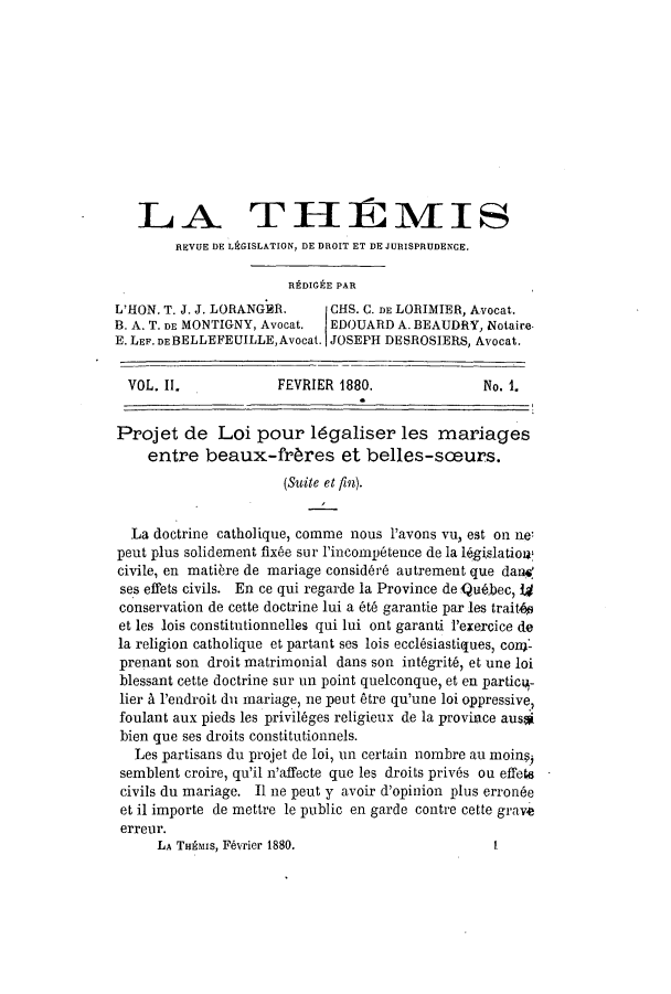 handle is hein.journals/therevju2 and id is 1 raw text is: LA THMIS
REVUE DE LEGISLATION, DE DROIT ET DE JURISPRUDENCE.
REDIGE PAR
L'HON. T. J. J. LORANGER.     CHS. C. DE LORIMIER, Avocat.
B. A. T. DE MONTIGNY, Avocat. EDOUARD A. BEAUDRY, Notaire-
E. LEF. DE BELLEFEUILLE,Avocat. JOSEPH DESROSIERS, Avocat.
VOL. II.             FEVRIER 1880.                No. 1.
Projet de Loi pour 14galiser les mariages
entre beaux-frbres et belles-sceurs.
(Suite et fin).
La doctrine catholique, comme nous l'avons vu, est on ne'
peut plus solidement fixbe sur l'incornp6tence de la 16gislation:
civile, en matibre de mariage consid~r6 autrement que dand
ses effets civils. En ce qui regarde la Province de Qu6.bec, W4
conservation de cette doctrine lui a t garantie par les trait4s
et les lois constitutionnelles qui lui ont garanti P'exercice de
la religion catholique et partant ses lois eccl6siastiques, coni-
prenant son droit matrimonial dans son int6grit, et une loi
blessant cette doctrine sur un point quelconque, et en partic14-
lier A 1'endroit du mariage, ne peut Atre qu'une loi oppressive,
foulant aux pieds les privil6ges religieux de la province ausal
bien que ses droits constitutionnels.
Les partisans du projet de loi, un certain nombre au moinsi
semblent croire, qu'il n'affecte que les droits priv6s on effet
civils du mariage. II ne peut y avoir d'opinion plus erronde
et il importe de mettre le public en garde contre cette grave
erreur.

LA THAMIS, FAvrier 1880.

I


