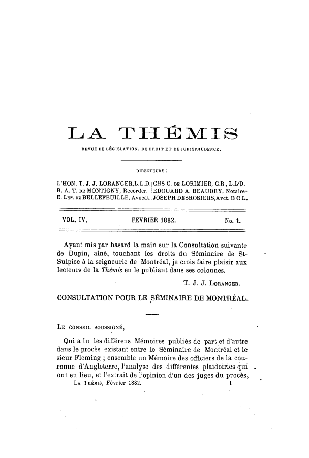 handle is hein.journals/therevju4 and id is 1 raw text is: LA TH1MIS
REVUE DE LEGISLATION, DE DROIT ET DE JURISPRUDENCE.
DIRECTEURS :
L'HON. T. J. J. LORANGERL.L.D. CHS C. DE LORIMIER, C.R., L.L*D.
B. A. T. DE MONTIGNY, Recorder. EDOUARD A. BEAUDRY, Notaire-
E. LEF. DE BELLEFEUILLE, Avocat. JOSEPH DESROSIERS,Avct. B C L.
VOL. IV.             FEVRIER 1882.              No. 1.
Ayant mis par hasard la main sur la Consultation suivante
de Dupin, aln6, touchant les droits du S~minaire de St-
Sulpice A la seigneurie de Montr6al, je crois faire plaisir aux
lecteurs de la Thimis en le publiant dans ses colonnes.
T. J. J. LORANGER.
CONSULTATION POUR LE ,1MINAIRE DE MONTREAL-
LE CONSEIL SOUSSIGNf,
Qui a In les diff6rens M6moires publi6s de part et d'autre
dans le procks existant entre le S~minaire de Montrbal et le
sieur Fleming ; ensemble un M6moire des officiers de la cou-
ronne d'Angleterre, I'analyse des diff6rentes plaidoiries qui
ont eu lieu, et 'extrait de 1'opinion d'un des juges du procks,
LA THgMIS, Fivrier 1882.                      1


