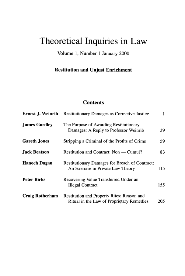 handle is hein.journals/thinla1 and id is 1 raw text is: Theoretical Inquiries in Law
Volume 1, Number 1 January 2000
Restitution and Unjust Enrichment

Ernest J. Weinrib
James Gordley
Gareth Jones
Jack Beatson
Hanoch Dagan
Peter Birks
Craig Rotherham

Contents
Restitutionary Damages as Corrective Justice
The Purpose of Awarding Restitutionary
Damages: A Reply to Professor Weinrib
Stripping a Criminal of the Profits of Crime
Restitution and Contract: Non - Cumul?
Restitutionary Damages for Breach of Contract:
An Exercise in Private Law Theory
Recovering Value Transferred Under an
Illegal Contract
Restitution and Property Rites: Reason and
Ritual in the Law of Proprietary Remedies


