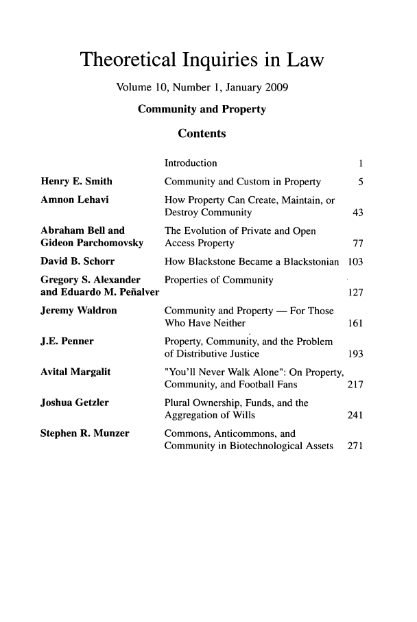 handle is hein.journals/thinla10 and id is 1 raw text is: Theoretical Inquiries in Law
Volume 10, Number 1, January 2009
Community and Property
Contents

Henry E. Smith
Amnon Lehavi
Abraham Bell and
Gideon Parchomovsky
David B. Schorr
Gregory S. Alexander
and Eduardo M. Pefialver
Jeremy Waldron
J.E. Penner
Avital Margalit
Joshua Getzler
Stephen R. Munzer

Introduction
Community and Custom in Property
How Property Can Create, Maintain, or
Destroy Community
The Evolution of Private and Open
Access Property
How Blackstone Became a Blackstonian
Properties of Community
Community and Property - For Those
Who Have Neither
Property, Community, and the Problem
of Distributive Justice
You'll Never Walk Alone: On Property,
Community, and Football Fans
Plural Ownership, Funds, and the
Aggregation of Wills
Commons, Anticommons, and
Community in Biotechnological Assets


