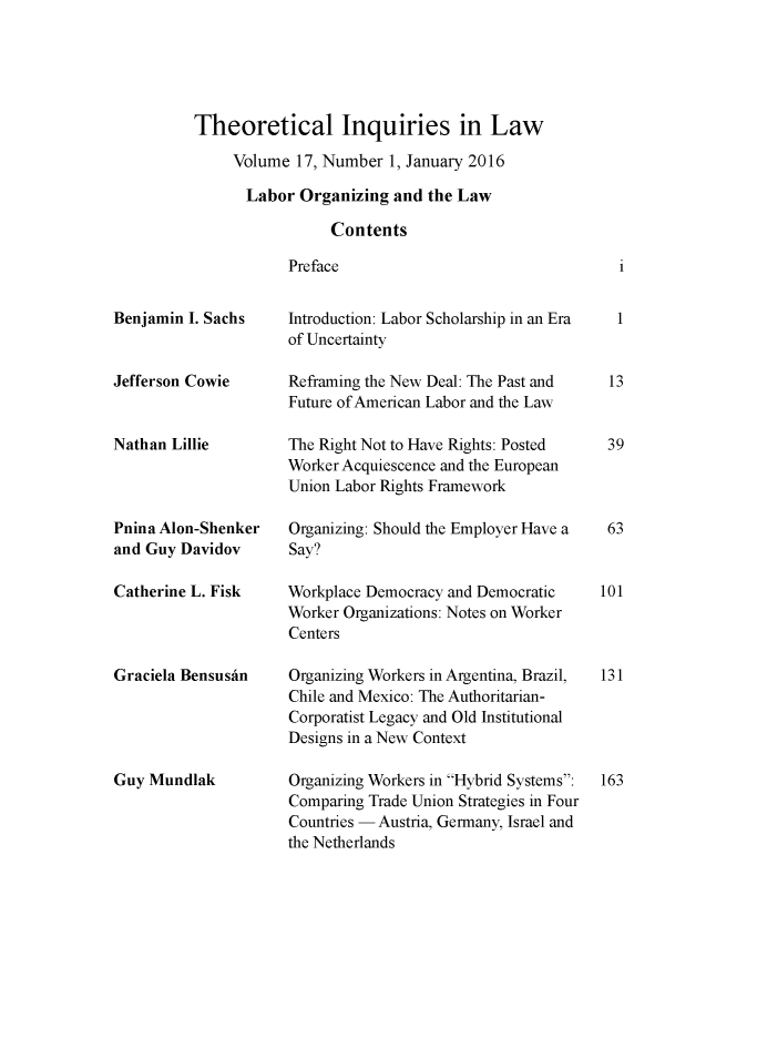 handle is hein.journals/thinla17 and id is 1 raw text is: 





Theoretical Inquiries in Law

     Volume  17, Number 1, January 2016

     Labor   Organizing  and the Law

                 Contents

            Preface


Benjamin I. Sachs


Jefferson Cowie


Nathan Lillie



Pnina Alon-Shenker
and Guy Davidov

Catherine L. Fisk



Graciela BensusAn





Guy Mundlak


Introduction: Labor Scholarship in an Era
of Uncertainty

Refraining the New Deal: The Past and
Future of American Labor and the Law

The Right Not to Have Rights: Posted
Worker Acquiescence and the European
Union Labor Rights Framework

Organizing: Should the Employer Have a
Say?

Workplace Democracy and Democratic
Worker Organizations: Notes on Worker
Centers

Organizing Workers in Argentina, Brazil,
Chile and Mexico: The Authoritarian-
Corporatist Legacy and Old Institutional
Designs in a New Context

Organizing Workers in Hybrid Systems:
Comparing Trade Union Strategies in Four
Countries - Austria, Germany, Israel and
the Netherlands


1


13


39



63


101



131





163


i


