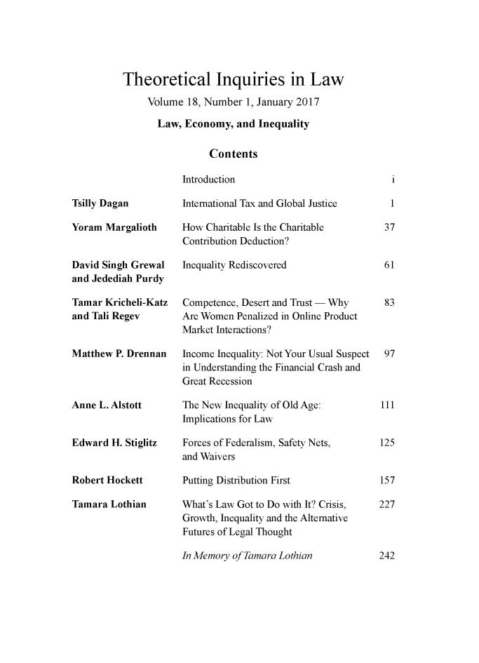 handle is hein.journals/thinla18 and id is 1 raw text is: 





Theoretical Inquiries in Law

     Volume 18, Number 1, January 2017

       Law, Economy, and Inequality


                 Contents


Introduction


Tsilly Dagan

Yoram Margalioth


David Singh Grewal
and Jedediah Purdy

Tamar Kricheli-Katz
and Tali Regev


Matthew P. Drennan



Anne L. Alstott


Edward H. Stiglitz


Robert Hockett

Tamara Lothian


International Tax and Global Justice

How Charitable Is the Charitable
Contribution Deduction?

Inequality Rediscovered


Competence, Desert and Trust - Why
Are Women Penalized in Online Product
Market Interactions?

Income Inequality: Not Your Usual Suspect
in Understanding the Financial Crash and
Great Recession

The New Inequality of Old Age:
Implications for Law

Forces of Federalism, Safety Nets,
and Waivers

Putting Distribution First

What's Law Got to Do with It? Crisis,
Growth, Inequality and the Alternative
Futures of Legal Thought


In Memory of Tamara Lothian


