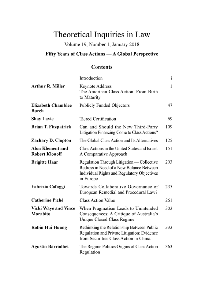 handle is hein.journals/thinla19 and id is 1 raw text is: 





    Theoretical Inquiries in Law

         Volume  19, Number  1, January 2018

Fifty Years of Class Actions - A Global Perspective

                     Contents


Arthur R. Miller



Elizabeth Chamblee
Burch
Shay Lavie
Brian T. Fitzpatrick


Zachary D. Clopton
Alon Klement  and
Robert Klonoff
Brigitte Haar




Fabrizio Cafaggi


Catherine Piche
Vicki Waye and Vince
Morabito


Robin Hui Huang



Agustin Barroilhet


Introduction
Keynote Address
The American  Class Action: From Birth
to Maturity
Publicly Funded Objectors


Tiered Certification
Can  and Should the New  Third-Party
Litigation Financing Come to Class Actions?
The Global Class Action and Its Alternatives
Class Actions in the United States and Israel:
A Comparative Approach
Regulation Through Litigation - Collective
Redress in Need of a New Balance Between
Individual Rights and Regulatory Objectives
in Europe
Towards  Collaborative Governance of
European Remedial and Procedural Law?
Class Action Value
When  Pragmatism Leads to Unintended
Consequences: A Critique of Australia's
Unique Closed Class Regime
Rethinking the Relationship Between Public
Regulation and Private Litigation: Evidence
from Securities Class Action in China
The Regime Politics Origins of Class Action
Regulation


   1
   1



 47


 69
 109


 125
 151


203




235


261
303



333



363


