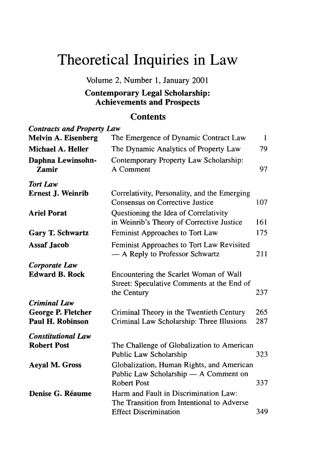 handle is hein.journals/thinla2 and id is 1 raw text is: Theoretical Inquiries in Law
Volume 2, Number 1, January 2001
Contemporary Legal Scholarship:
Achievements and Prospects
Contents

Contracts and Property L
Melvin A. Eisenberg
Michael A. Heller
Daphna Lewinsohn-
Zamir
Tort Law
Ernest J. Weinrib
Ariel Porat
Gary T. Schwartz
Assaf Jacob
Corporate Law
Edward B. Rock
Criminal Law
George P. Fletcher
Paul H. Robinson
Constitutional Law
Robert Post
Aeyal M. Gross
Denise G. R~aume

aw
The Emergence of Dynamic Contract Law   1
The Dynamic Analytics of Property Law  79
Contemporary Property Law Scholarship:
A Comment                             97
Correlativity, Personality, and the Emerging
Consensus on Corrective Justice      107
Questioning the Idea of Correlativity
in Weinrib's Theory of Corrective Justice  161
Feminist Approaches to Tort Law       175
Feminist Approaches to Tort Law Revisited
- A Reply to Professor Schwartz      211
Encountering the Scarlet Woman of Wall
Street: Speculative Comments at the End of
the Century                          237
Criminal Theory in the Twentieth Century  265
Criminal Law Scholarship: Three Illusions  287
The Challenge of Globalization to American
Public Law Scholarship               323
Globalization, Human Rights, and American
Public Law Scholarship - A Comment on
Robert Post                          337
Harm and Fault in Discrimination Law:
The Transition from Intentional to Adverse
Effect Discrimination                349


