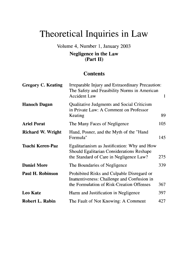 handle is hein.journals/thinla4 and id is 1 raw text is: Theoretical Inquiries in Law
Volume 4, Number 1, January 2003
Negligence in the Law
(Part II)
Contents

Gregory C. Keating
Hanoch Dagan
Ariel Porat
Richard W. Wright
Tsachi Keren-Paz
Daniel More
Paul H. Robinson

Leo Katz

Robert L. Rabin

Irreparable Injury and Extraordinary Precaution:
The Safety and Feasibility Norms in American
Accident Law
Qualitative Judgments and Social Criticism
in Private Law: A Comment on Professor
Keating
The Many Faces of Negligence           I(
Hand, Posner, and the Myth of the Hand
Formula
Egalitarianism as Justification: Why and How
Should Egalitarian Considerations Reshape
the Standard of Care in Negligence Law?  2,
The Boundaries of Negligence           32
Prohibited Risks and Culpable Disregard or
Inattentiveness: Challenge and Confusion in
the Formulation of Risk-Creation Offenses  3(
Harm and Justification in Negligence   3
The Fault of Not Knowing: A Comment    4,



