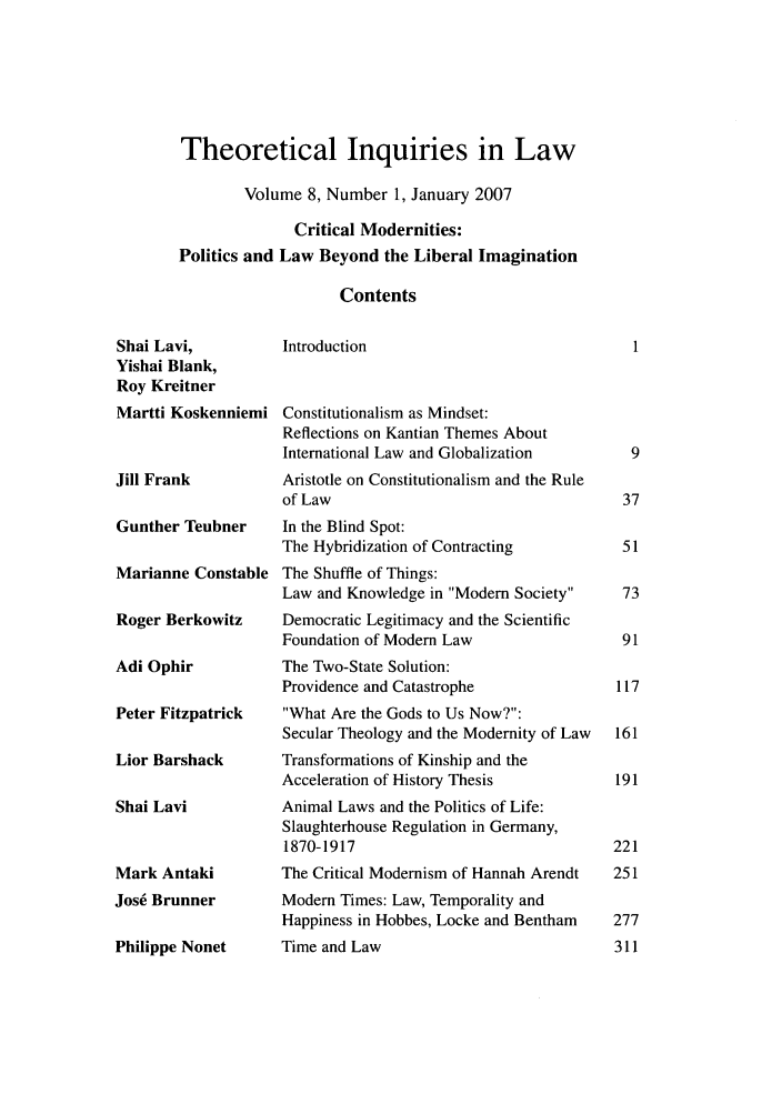 handle is hein.journals/thinla8 and id is 1 raw text is: Theoretical Inquiries in Law
Volume 8, Number 1, January 2007
Critical Modernities:
Politics and Law Beyond the Liberal Imagination
Contents

Shai Lavi,
Yishai Blank,
Roy Kreitner
Martti Koskenniemi
Jill Frank
Gunther Teubner
Marianne Constable
Roger Berkowitz
Adi Ophir
Peter Fitzpatrick

Lior Barshack
Shai Lavi
Mark Antaki
Jos6 Brunner
Philippe Nonet

Introduction
Constitutionalism as Mindset:
Reflections on Kantian Themes About
International Law and Globalization
Aristotle on Constitutionalism and the Rule
of Law
In the Blind Spot:
The Hybridization of Contracting
The Shuffle of Things:
Law and Knowledge in Modem Society
Democratic Legitimacy and the Scientific
Foundation of Modem Law
The Two-State Solution:
Providence and Catastrophe
What Are the Gods to Us Now?:
Secular Theology and the Modernity of Law
Transformations of Kinship and the
Acceleration of History Thesis
Animal Laws and the Politics of Life:
Slaughterhouse Regulation in Germany,
1870-1917
The Critical Modernism of Hannah Arendt
Modem Times: Law, Temporality and
Happiness in Hobbes, Locke and Bentham
Time and Law


