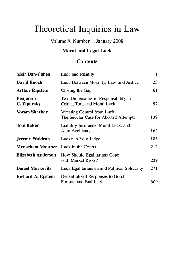 handle is hein.journals/thinla9 and id is 1 raw text is: Theoretical Inquiries in Law
Volume 9, Number 1, January 2008
Moral and Legal Luck
Contents

Meir Dan-Cohen
David Enoch
Arthur Ripstein
Benjamin
C. Zipursky
Yoram Shachar
Tom Baker
Jeremy Waldron
Menachem Mautner
Elizabeth Anderson
Daniel Markovits
Richard A. Epstein

Luck and Identity
Luck Between Morality, Law, and Justice
Closing the Gap
Two Dimensions of Responsibility in
Crime, Tort, and Moral Luck
Wresting Control from Luck:
The Secular Case for Aborted Attempts
Liability Insurance, Moral Luck, and
Auto Accidents
Lucky in Your Judge
Luck in the Courts
How Should Egalitarians Cope
with Market Risks?
Luck Egalitarianism and Political Solidarity
Decentralized Responses to Good
Fortune and Bad Luck

1
23
61
97
139
165
185
217
239
271


