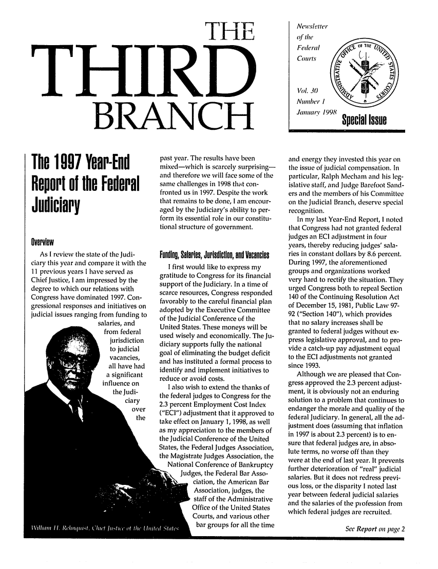 handle is hein.journals/thirdbran30 and id is 1 raw text is: THE
THIRD
BRANCH

The 1997 Year-End
Report of the Federal
Judiciary
Overview
As I review the state of the Judi-
ciary this year and compare it with the
11 previous years I have served as
Chief Justice, I am impressed by the
degree to which our relations with
Congress have dominated 1997. Con-
gressional responses and initiatives on
judicial issues ranging from funding to
salaries, and
from federal
jurisdiction
to judicial
vacancies,
all have had
influence on
I signfct
the Judi-
 ciary
over
the

past year. The results have been
mixed-which is scarcely surprising-
and therefore we will face some of the
same challenges in 1998 that con-
fronted us in 1997. Despite the work
that remains to be done, I am encour-
aged by the Judiciary's ability to per-
form its essential role in our constitu-
tional structure of government.
Funding, Salaries, Jurisdiction, and Vacancies
I first would like to express my
gratitude to Congress for its financial
support of the Judiciary. In a time of
scarce resources, Congress responded
favorably to the careful financial plan
adopted by the Executive Committee
of the Judicial Conference of the
United States. These moneys will be
used wisely and economically. The Ju-
diciary supports fully the national
goal of eliminating the budget deficit
and has instituted a formal process to
identify and implement initiatives to
reduce or avoid costs.
I also wish to extend the thanks of
the federal judges to Congress for the
2.3 percent Employment Cost Index
(ECI) adjustment that it approved to
take effect on January 1, 1998, as well
as my appreciation to the members of
the Judicial Conference of the United
States, the Federal Judges Association,
the Magistrate Judges Association, the
National Conference of Bankruptcy
Judges, the Federal Bar Asso-
ciation, the American Bar
Association, judges, the
staff of the Administrative
Office of the United States
Courts, and various other
bar groups for all the time

Newsleter
of the
Federal           Oflt
Courts 
Vol. 30
Number /
Special Issue
and energy they invested this year on
the issue of judicial compensation. In
particular, Ralph Mecham and his leg-
islative staff, and Judge Barefoot Sand-
ers and the members of his Committee
on the Judicial Branch, deserve special
recognition.
In my last Year-End Report, I noted
that Congress had not granted federal
judges an ECI adjustment in four
years, thereby reducing judges' sala-
ries in constant dollars by 8.6 percent.
During 1997, the aforementioned
groups and organizations worked
very hard to rectify the situation. They
urged Congress both to repeal Section
140 of the Continuing Resolution Act
of December 15,1981, Public Law 97-
92 (Section 140), which provides
that no salary increases shall be
granted to federal judges without ex-
press legislative approval, and to pro-
vide a catch-up pay adjustment equal
to the ECI adjustments not granted
since 1993.
Although we are pleased that Con-
gress approved the 2.3 percent adjust-
ment, it is obviously not an enduring
solution to a problem that continues to
endanger the morale and quality of the
federal Judiciary. In general, all the ad-
justment does (assuming that inflation
in 1997 is about 2.3 percent) is to en-
sure that federal judges are, in abso-
lute terms, no worse off than they
were at the end of last year. It prevents
further deterioration of real judicial
salaries. But it does not redress previ-
ous loss, or the disparity I noted last
year between federal judicial salaries
and the salaries of the profession from
which federal judges are recruited.

See Report on page 2



