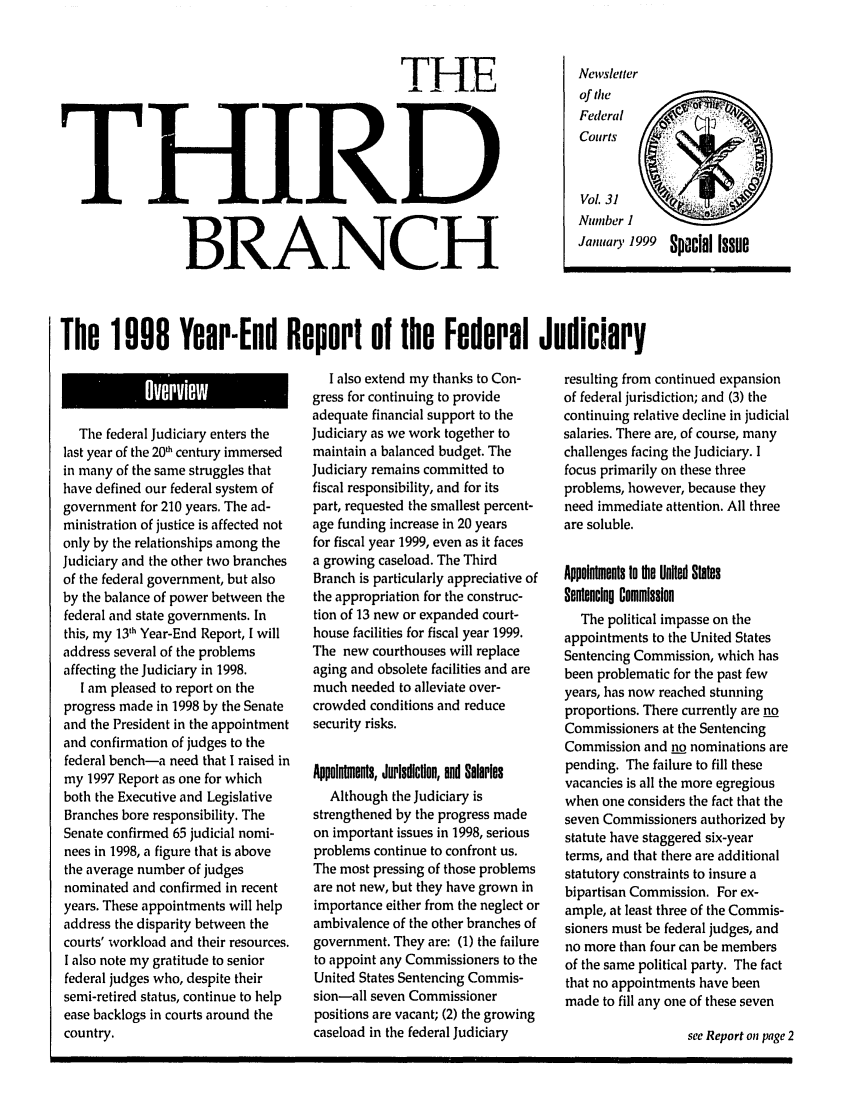 handle is hein.journals/thirdbran31 and id is 1 raw text is: THE
THIRD
BRANCH

Newsletter
of the
Federal     ~
Courts
Vol. 31
Nutmber I
Januiary 1999 Special Issue

The 1908 Year-End Report of the Federal Judiciary

The federal Judiciary enters the
last year of the 20th century immersed
in many of the same struggles that
have defined our federal system of
government for 210 years. The ad-
ministration of justice is affected not
only by the relationships among the
Judiciary and the other two branches
of the federal government, but also
by the balance of power between the
federal and state governments. In
this, my 131h Year-End Report, I will
address several of the problems
affecting the Judiciary in 1998.
I am pleased to report on the
progress made in 1998 by the Senate
and the President in the appointment
and confirmation of judges to the
federal bench-a need that I raised in
my 1997 Report as one for which
both the Executive and Legislative
Branches bore responsibility. The
Senate confirmed 65 judicial nomi-
nees in 1998, a figure that is above
the average number of judges
nominated and confirmed in recent
years. These appointments will help
address the disparity between the
courts' workload and their resources.
I also note my gratitude to senior
federal judges who, despite their
semi-retired status, continue to help
ease backlogs in courts around the
country.

I also extend my thanks to Con-
gress for continuing to provide
adequate financial support to the
Judiciary as we work together to
maintain a balanced budget. The
Judiciary remains committed to
fiscal responsibility, and for its
part, requested the smallest percent-
age funding increase in 20 years
for fiscal year 1999, even as it faces
a growing caseload. The Third
Branch is particularly appreciative of
the appropriation for the construc-
tion of 13 new or expanded court-
house facilities for fiscal year 1999.
The new courthouses will replace
aging and obsolete facilities and are
much needed to alleviate over-
crowded conditions and reduce
security risks.
Appointments, Jurisdiction, and Salaries
Although the Judiciary is
strengthened by the progress made
on important issues in 1998, serious
problems continue to confront us.
The most pressing of those problems
are not new, but they have grown in
importance either from the neglect or
ambivalence of the other branches of
government. They are: (1) the failure
to appoint any Commissioners to the
United States Sentencing Commis-
sion-all seven Commissioner
positions are vacant; (2) the growing
caseload in the federal Judiciary

resulting from continued expansion
of federal jurisdiction; and (3) the
continuing relative decline in judicial
salaries. There are, of course, many
challenges facing the Judiciary. I
focus primarily on these three
problems, however, because they
need immediate attention. All three
are soluble.
Appointments to the United Staes
Sentencing Commission
The political impasse on the
appointments to the United States
Sentencing Commission, which has
been problematic for the past few
years, has now reached stunning
proportions. There currently are no
Commissioners at the Sentencing
Commission and no nominations are
pending. The failure to fill these
vacancies is all the more egregious
when one considers the fact that the
seven Commissioners authorized by
statute have staggered six-year
terms, and that there are additional
statutory constraints to insure a
bipartisan Commission. For ex-
ample, at least three of the Commis-
sioners must be federal judges, and
no more than four can be members
of the same political party. The fact
that no appointments have been
made to fill any one of these seven
see Report on page 2


