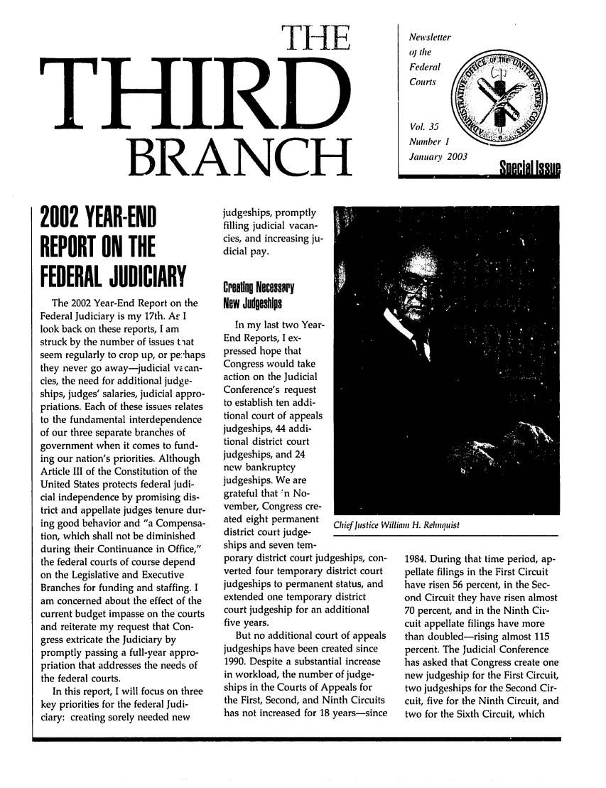handle is hein.journals/thirdbran35 and id is 1 raw text is: THE
THIRD
BRANCH

2002 YEAR-END
REPORT ON THE
FEDERAL JUDICIARY
The 2002 Year-End Report on the
Federal Judiciary is my 17th. AF I
look back on these reports, I am
struck by the number of issues tilat
seem regularly to crop up, or pe:'haps
they never go away-judicial v  can-
cies, the need for additional judge-
ships, judges' salaries, judicial appro-
priations. Each of these issues relates
to the fundamental interdependence
of our three separate branches of
government when it comes to fund-
ing our nation's priorities. Although
Article III of the Constitution of the
United States protects federal judi-
cial independence by promising dis-
trict and appellate judges tenure dur-
ing good behavior and a Compensa-
tion, which shall not be diminished
during their Continuance in Office,
the federal courts of course depend
on the Legislative and Executive
Branches for funding and staffing. I
am concerned about the effect of the
current budget impasse on the courts
and reiterate my request that Con-
gress extricate the Judiciary by
promptly passing a full-year appro-
priation that addresses the needs of
the federal courts.
In this report, I will focus on three
key priorities for the federal Judi-
ciary: creating sorely needed new

judgeships, promptly
filling judicial vacan-
cies, and increasing ju-
dicial pay.
Creaing Necessary
New Judgeships
In my last two Year-
End Reports, I ex-
pressed hope that
Congress would take
action on the Judicial
Conference's request
to establish ten addi-
tional court of appeals
judgeships, 44 addi-
tional district court
judgeships, and 24
new bankruptcy
judgeships. We are
grateful that :n No-
vember, Congress cre-
ated eight permanent   Chief lustice Wi
district court judge-
ships and seven tem-
porary district court judgeships, con-
verted four temporary district court
judgeships to permanent status, and
extended one temporary district
court judgeship for an additional
five years.
But no additional court of appeals
judgeships have been created since
1990. Despite a substantial increase
in workload, the number of judge-
ships in the Courts of Appeals for
the First, Second, and Ninth Circuits
has not increased for 18 years-since

Mia H. Rehiiqtist
1984. During that time period, ap-
pellate filings in the First Circuit
have risen 56 percent, in the Sec-
ond Circuit they have risen almost
70 percent, and in the Ninth Cir-
cuit appellate filings have more
than doubled-rising almost 115
percent. The Judicial Conference
has asked that Congress create one
new judgeship for the First Circuit,
two judgeships for the Second Cir-
cuit, five for the Ninth Circuit, and
two for the Sixth Circuit, which

Newvsletter
oj the
Federal
Courts
Vol. 35
Number I
January

2003

RUP.P.1fli Inlip.

r

, nncial Iqgtm

I


