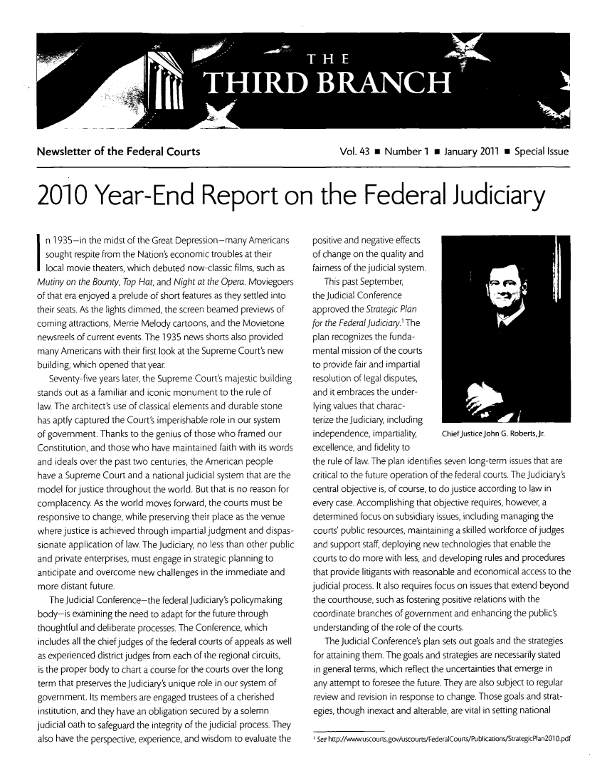 handle is hein.journals/thirdbran43 and id is 1 raw text is: Newsletter of the Federal Courts            Vol. 43   Number 1 * January 2011 * Special Issue
2010 Year-End Report on the Federal Judiciary

in 1 935-in the midst of the Great Depression-many Americans
sought respite from the Nation's economic troubles at their
local movie theaters, which debuted now-classic films, such as
Mutiny on the Bounty, Top Hat, and Night at the Opera. Moviegoers
of that era enjoyed a prelude of short features as they settled into
their seats. As the lights dimmed, the screen beamed previews of
coming attractions, Merrie Melody cartoons, and the Movietone
newsreels of current events. The 1935 news shorts also provided
many Americans with their first look at the Supreme Court's new
building, which opened that year.
Seventy-five years later, the Supreme Court's majestic building
stands out as a familiar and iconic monument to the rule of
law. The architect's use of classical elements and durable stone
has aptly captured the Court's imperishable role in our system
of government. Thanks to the genius of those who framed our
Constitution, and those who have maintained faith with its words
and ideals over the past two centuries, the American people
have a Supreme Court and a national judicial system that are the
model forjustice throughout the world. But that is no reason for
complacency. As the world moves forward, the courts must be
responsive to change, while preserving their place as the venue
where justice is achieved through impartial judgment and dispas-
sionate application of law. The judiciary, no less than other public
and private enterprises, must engage in strategic planning to
anticipate and overcome new challenges in the immediate and
more distant future.
The Judicial Conference-the federal judiciary's policymaking
body-is examining the need to adapt for the future through
thoughtful and deliberate processes. The Conference, which
includes all the chief judges of the federal courts of appeals as well
as experienced district judges from each of the regional circuits,
is the proper body to chart a course for the courts over the long
term that preserves the Judiciary's unique role in our system of
government. Its members are engaged trustees of a cherished
institution, and they have an obligation secured by a solemn
judicial oath to safeguard the integrity of the judicial process. They
also have the perspective, experience, and wisdom to evaluate the

positive and negative effects
of change on the quality and
fairness of the judicial system.
This past September
the Judicial Conference
approved the Strategic Plan
for the Federal Judiciary' The
plan recognizes the funda-
mental mission of the courts
to provide fair and impartial
resolution of legal disputes,
and it embraces the under-
lying values that charac-
terize the Judiciary, including
independence, impartiality,    ChiefJusticeJohn G. Roberts,Jr.
excellence, and fidelity to
the rule of law. The plan identifies seven long-term issues that are
critical to the future operation of the federal courts. The Judiciary's
central objective is, of course, to do justice according to law in
every case. Accomplishing that objective requires, however, a
determined focus on subsidiary issues, including managing the
courts' public resources, maintaining a skilled workforce ofjudges
and support staff, deploying new technologies that enable the
courts to do more with less, and developing rules and procedures
that provide litigants with reasonable and economical access to the
judicial process. It also requires focus on issues that extend beyond
the courthouse, such as fostering positive relations with the
coordinate branches of government and enhancing the public's
understanding of the role of the courts.
The Judicial Conference's plan sets out goals and the strategies
for attaining them. The goals and strategies are necessarily stated
in general terms, which reflect the uncertainties that emerge in
any attempt to foresee the future. They are also subject to regular
review and revision in response to change. Those goals and strat-
egies, though inexact and alterable, are vital in setting national
'See http://www.uscourts.gov/uscourts/FederalCours/Publications/strategicPlan2010.pdf


