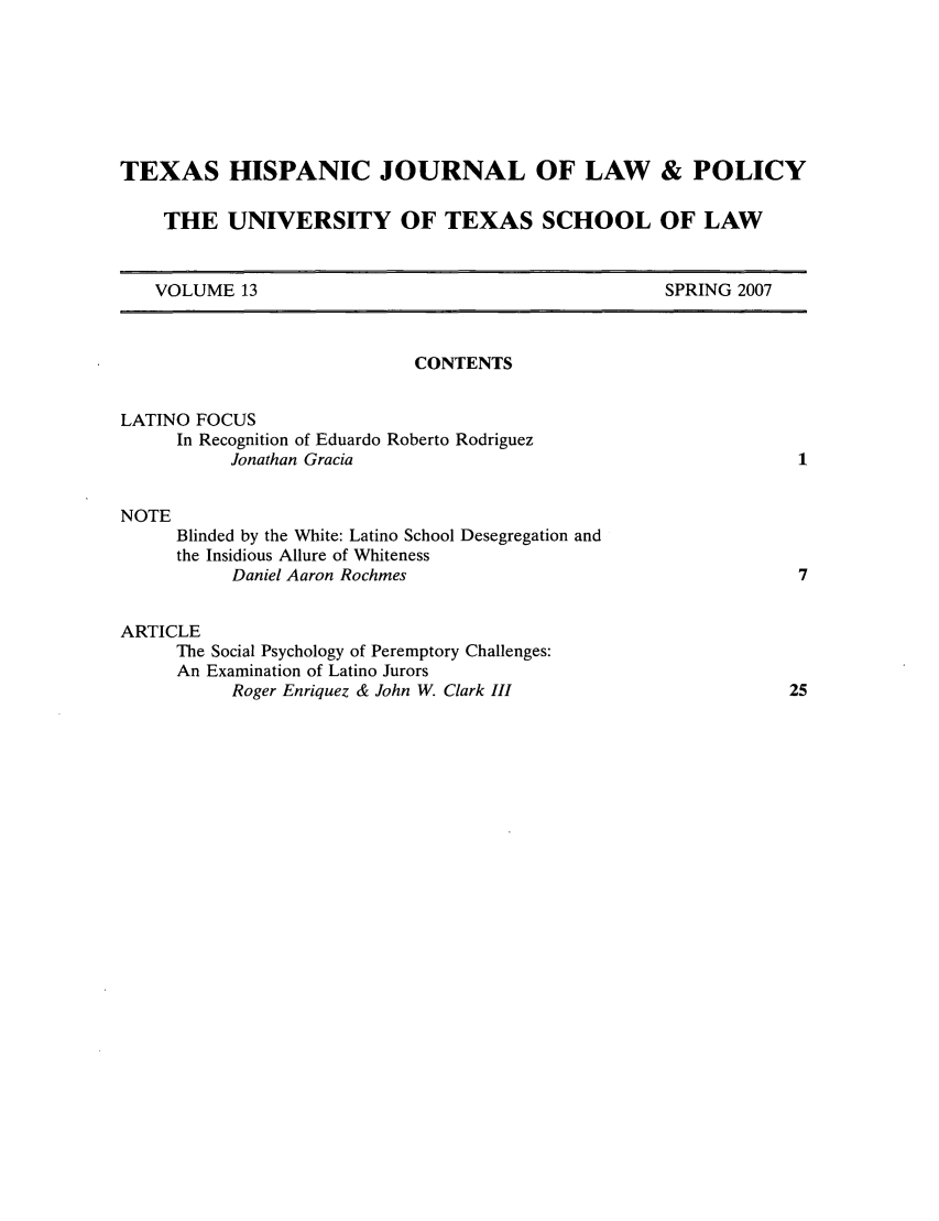handle is hein.journals/thlp13 and id is 1 raw text is: TEXAS HISPANIC JOURNAL OF LAW & POLICY
THE UNIVERSITY OF TEXAS SCHOOL OF LAW

VOLUME 13

SPRING 2007

CONTENTS
LATINO FOCUS
In Recognition of Eduardo Roberto Rodriguez
Jonathan Gracia
NOTE
Blinded by the White: Latino School Desegregation and
the Insidious Allure of Whiteness
Daniel Aaron Rochmes
ARTICLE
The Social Psychology of Peremptory Challenges:
An Examination of Latino Jurors
Roger Enriquez & John W. Clark III


