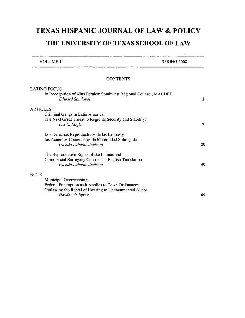 handle is hein.journals/thlp14 and id is 1 raw text is: TEXAS HISPANIC JOURNAL OF LAW & POLICY
THE UNIVERSITY OF TEXAS SCHOOL OF LAW
VOLUME 14                                                   SPRING 2008
CONTENTS
LATINO FOCUS
In Recognition of Nina Perales: Southwest Regional Counsel, MALDEF
Edward Sandoval
ARTICLES
Criminal Gangs in Latin America:
The Next Great Threat to Regional Security and Stability?
Luz E. Nagle                                                          7
Los Derechos Reproductivos de las Latinas y
los Acuerdos Comerciales de Matemidad Subrogada
Glenda Labadie-Jackson                                               29
The Reproductive Rights of the Latinas and
Commercial Surrogacy Contracts - English Translation
Glenda Labadie-Jackson                                               49
NOTE
Municipal Overreaching:
Federal Preemption as it Applies to Town Ordinances
Outlawing the Rental of Housing to Undocumented Aliens
Hayden O'Byrne                                                       69


