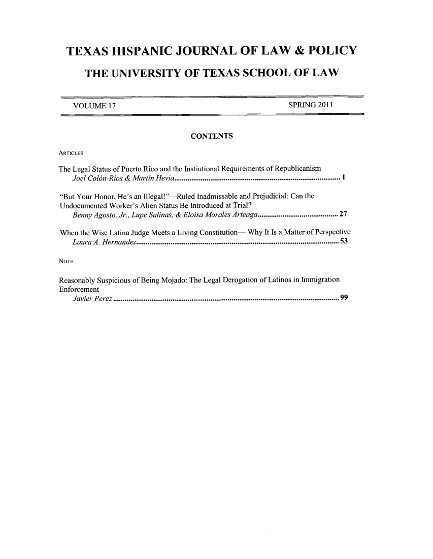 handle is hein.journals/thlp17 and id is 1 raw text is: TEXAS HISPANIC JOURNAL OF LAW & POLICY
THE UNIVERSITY OF TEXAS SCHOOL OF LAW
VOLUME 17                                                  SPRING 2011
CONTENTS
ARTICLES
The Legal Status of Puerto Rico and the Instiutional Requirements of Republicanism
Joel Col6n-Rios &  M artin Hevia....................................................................................... 1
But Your Honor, He's an Illegal!-Ruled Inadmissable and Prejudicial: Can the
Undocumented Worker's Alien Status Be Introduced at Trial?
Benny Agosto, Jr., Lupe Salinas, & Eloisa Morales Arteaga..................................... 27
When the Wise Latina Judge Meets a Living Constitution- Why It Is a Matter of Perspective
Laura  A. H ernandez.....................................................................................................  53
NOTE
Reasonably Suspicious of Being Mojado: The Legal Derogation of Latinos in Immigration
Enforcement
Javier  Perez.....................................................................................................................*99


